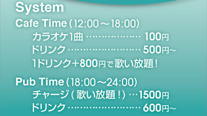 Cafe time(12:00～18:00)。カラオケ1曲100円。ドリンク500円～。1ドリンク＋800円で歌い放題！。Pub time(18:00～24:00)。チャージ(歌い放題！)1500円。ドリンク600円～。